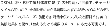 GSDは1秒～5秒で連射速度切替（0.2秒間隔）が可能で、チャージタイムも短いから、全身脱毛にかかる時間はわずか45分。VIOなどのデリケートゾーンもスムーズに施術でき、稼働率がアップしたと評判です。美白・美肌効果にも優れ、1台あるだけで複数のメニューにも対応可能です。