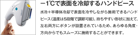 【-1℃で表面を冷却するハンドピース】水冷＋半導体冷却で表面を冷やしながら施術できるハンドピース（温度は5段階で調節可能）。持ちやすい形状に加えて、左右両方にボタンが設置されているため、あらゆる角度・方向からでもスムーズに施術することができます。