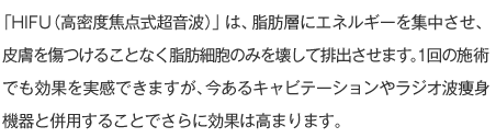 「HIFU（高密度焦点式超音波）」は、脂肪層にエネルギーを集中させ、皮膚を傷つけることなく脂肪細胞のみを壊して排出させます。1回の施術でも効果を実感できますが、今あるキャビテーションやラジオ波痩身機器と併用することでさらに効果は高まります。