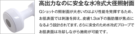 【高出力なのに安全な水冷式大径照射面】Gショットの照射面が大きいのはより性能を発揮するため、お肌表面では刺激を抑え、皮膚1.3㎝下の脂肪層が焦点になるよう設計されてます。さらに安全のため水冷式プローブでお肌表面は冷却しながら施術が可能です。