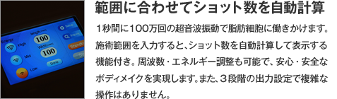 【範囲に合わせてショット数を自動計算】1秒間に100万回の超音波振動で脂肪細胞に働きかけます。施術範囲を入力すると、ショット数を自動計算して表示する機能付き。周波数・エネルギー調整も可能で、安心・安全なボディメイクを実現します。また、３段階の出力設定で複雑な操作はありません。