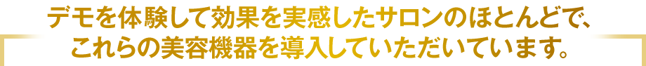 デモを体験して効果を実感したサロンのほとんどで、これらの美容機器を導入していただいています。