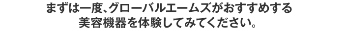 まずは一度、グローバルエームズがおすすめする美容機器を体験してみてください。