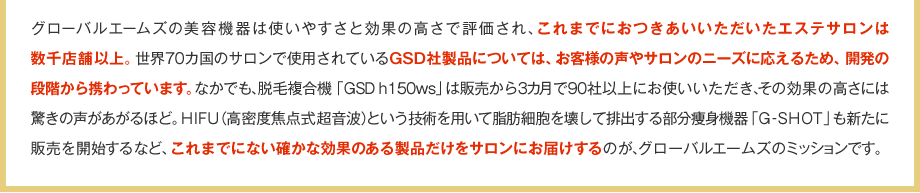 グローバルエームズの美容機器は使いやすさと効果の高さで評価され、これまでにおつきあいいただいたエステサロンは数千店舗以上。世界70カ国のサロンで使用されているGSD社製品については、お客様の声やサロンのニーズに応えるため、開発の段階から携わっています。なかでも、脱毛複合機「GSD h150ws」は販売から3カ月で90社以上にお使いいただき、その効果の高さには驚きの声があがるほど。HIFU（高密度焦点式超音波）という技術を用いて脂肪細胞を壊して排出する部分痩身機器「G-SHOT」も新たに販売を開始するなど、これまでにない確かな効果のある製品だけをサロンにお届けするのが、グローバルエームズのミッションです。