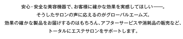 安心・安全な美容機器で、お客様に確かな効果を実感してほしい－。そうしたサロンの声に応えるのがグローバルエームズ。効果の確かな製品をお届けするのはもちろん、アフターサービスや消耗品の販売など、トータルにエステサロンをサポートします。
